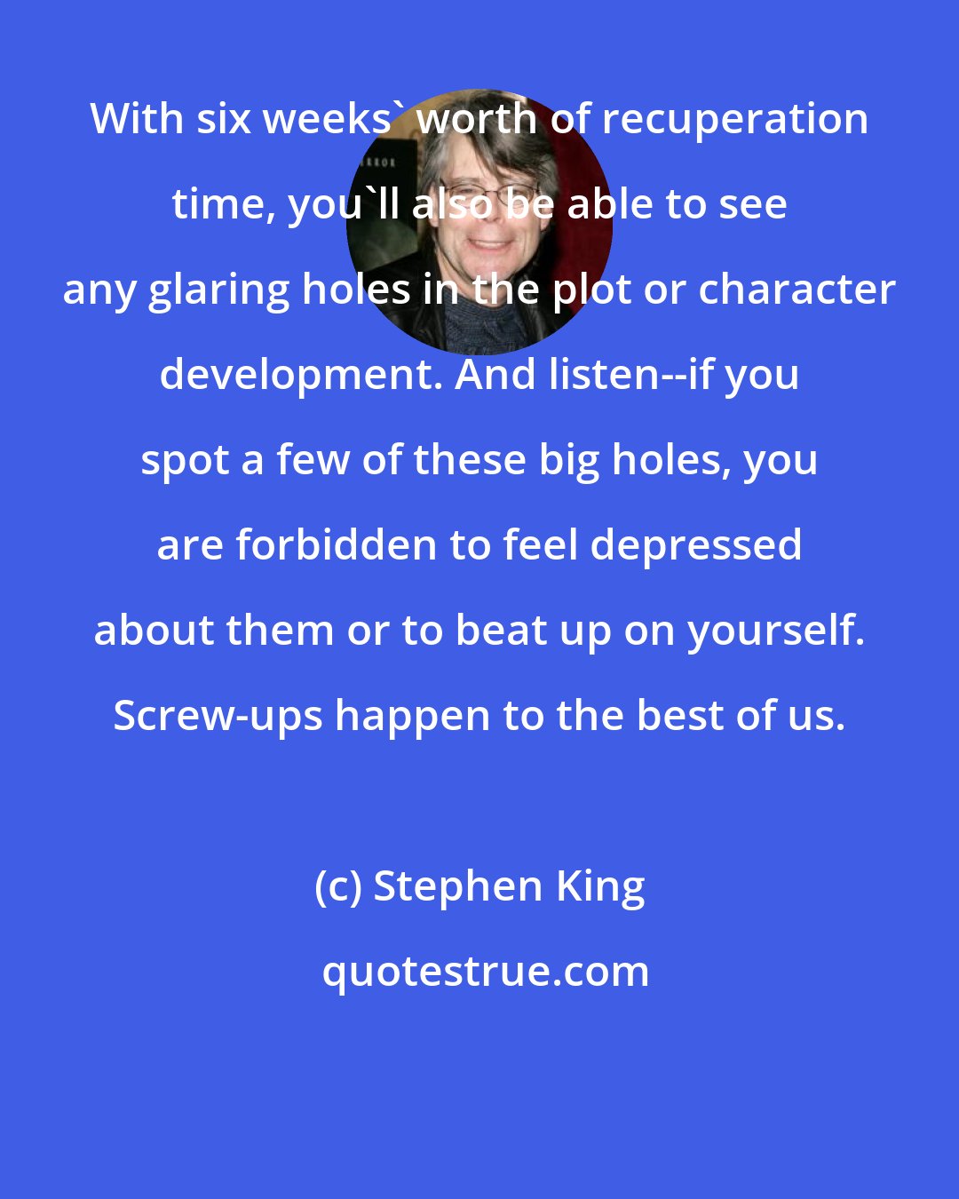 Stephen King: With six weeks' worth of recuperation time, you'll also be able to see any glaring holes in the plot or character development. And listen--if you spot a few of these big holes, you are forbidden to feel depressed about them or to beat up on yourself. Screw-ups happen to the best of us.