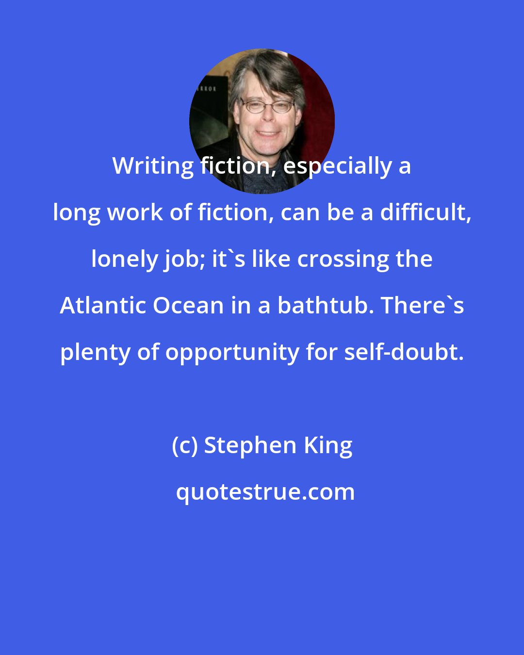 Stephen King: Writing fiction, especially a long work of fiction, can be a difficult, lonely job; it's like crossing the Atlantic Ocean in a bathtub. There's plenty of opportunity for self-doubt.