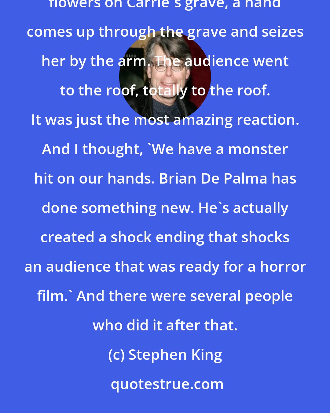 Stephen King: Carrie was a terrific piece of work. At the end of the movie comes, when Amy Irving kneels down to put the flowers on Carrie's grave, a hand comes up through the grave and seizes her by the arm. The audience went to the roof, totally to the roof. It was just the most amazing reaction. And I thought, 'We have a monster hit on our hands. Brian De Palma has done something new. He's actually created a shock ending that shocks an audience that was ready for a horror film.' And there were several people who did it after that.