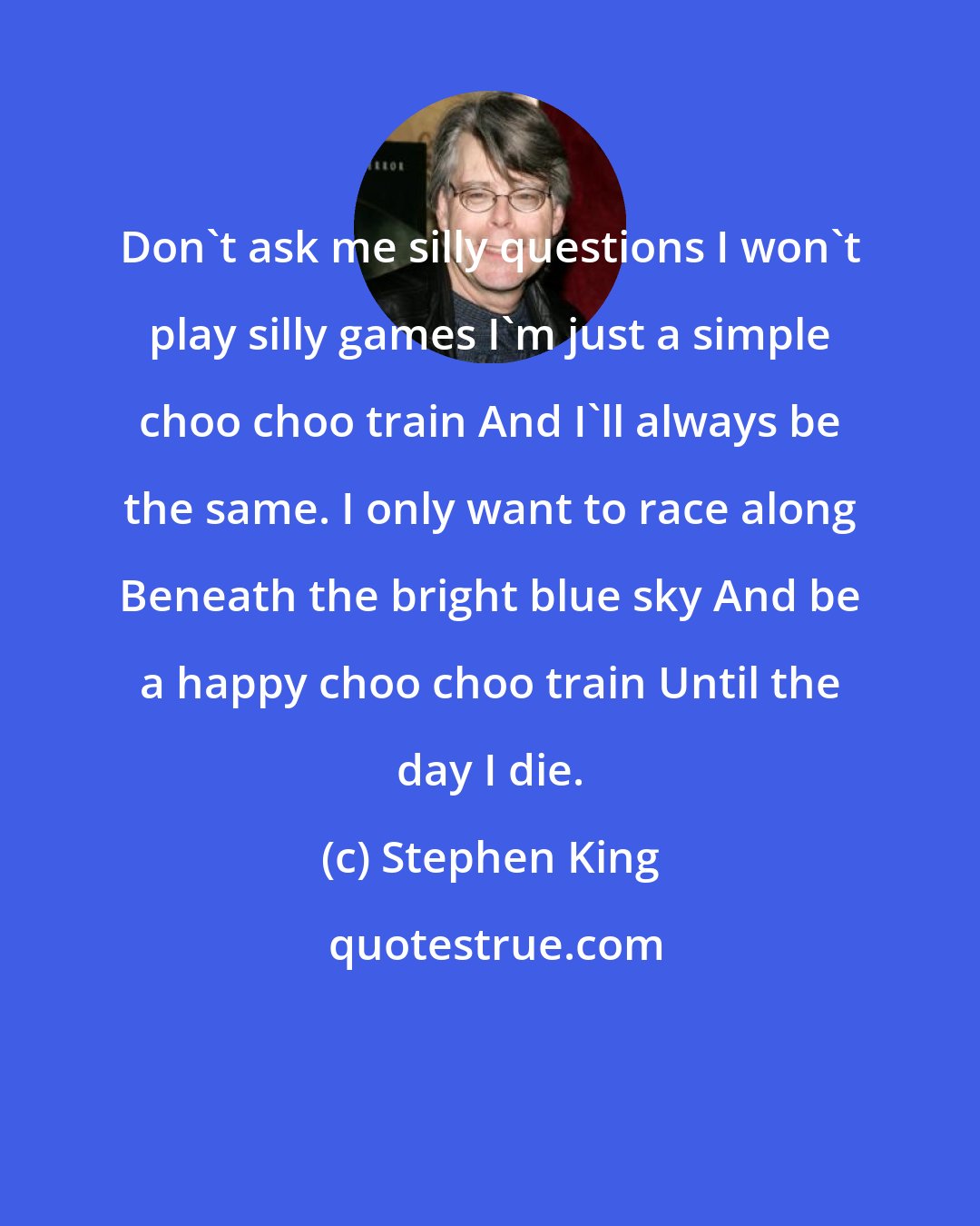 Stephen King: Don't ask me silly questions I won't play silly games I'm just a simple choo choo train And I'll always be the same. I only want to race along Beneath the bright blue sky And be a happy choo choo train Until the day I die.