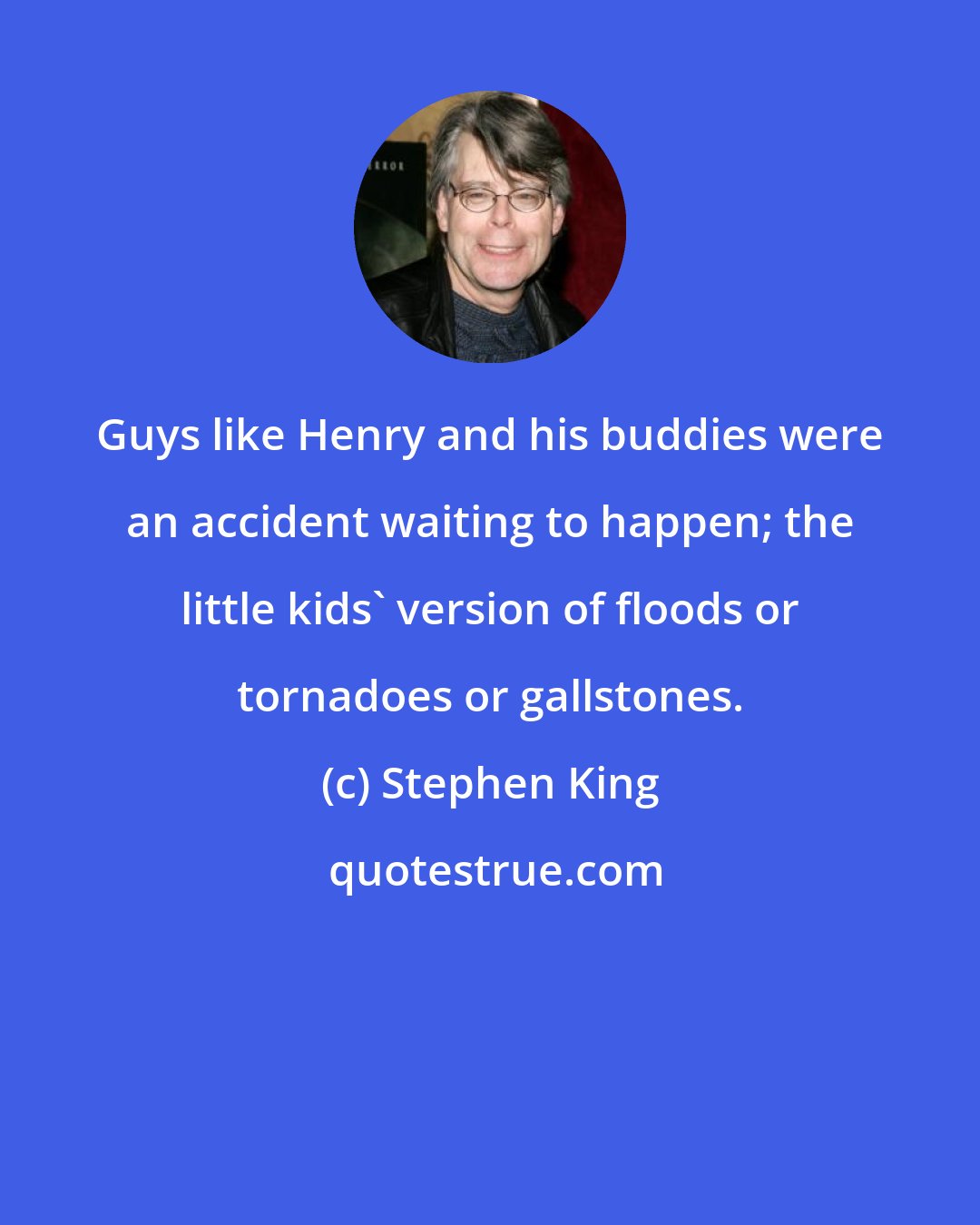 Stephen King: Guys like Henry and his buddies were an accident waiting to happen; the little kids' version of floods or tornadoes or gallstones.