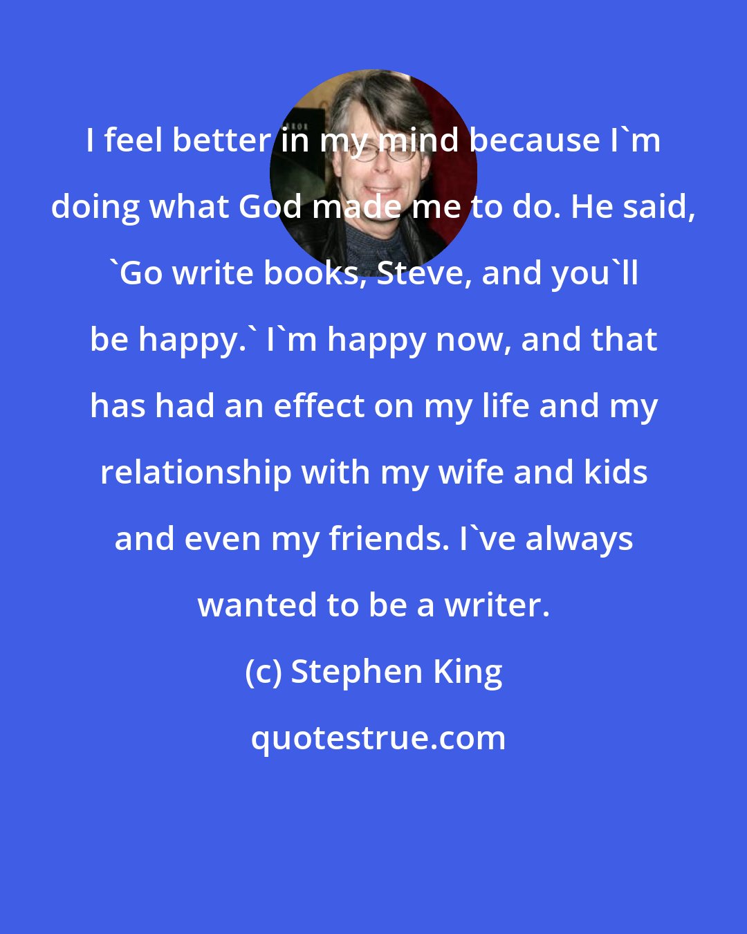 Stephen King: I feel better in my mind because I'm doing what God made me to do. He said, 'Go write books, Steve, and you'll be happy.' I'm happy now, and that has had an effect on my life and my relationship with my wife and kids and even my friends. I've always wanted to be a writer.