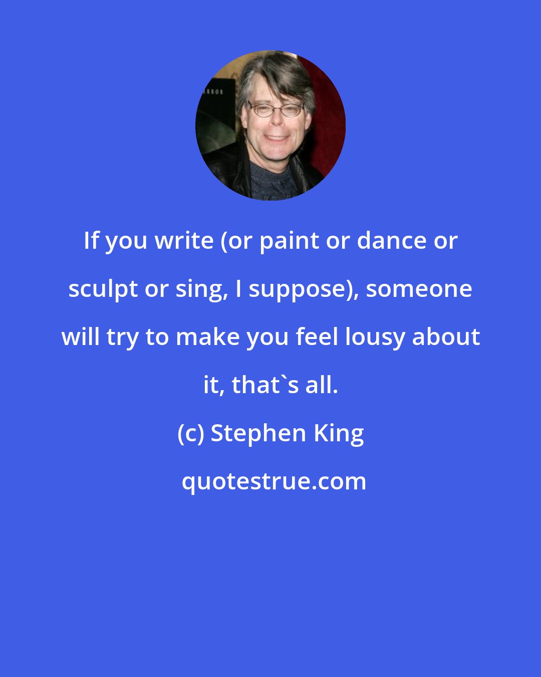 Stephen King: If you write (or paint or dance or sculpt or sing, I suppose), someone will try to make you feel lousy about it, that's all.