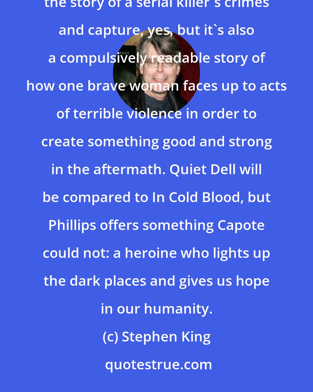 Stephen King: In a brilliant fusion of fact and fiction, Jayne Anne Phillips has written the novel of the year. It's the story of a serial killer's crimes and capture, yes, but it's also a compulsively readable story of how one brave woman faces up to acts of terrible violence in order to create something good and strong in the aftermath. Quiet Dell will be compared to In Cold Blood, but Phillips offers something Capote could not: a heroine who lights up the dark places and gives us hope in our humanity.