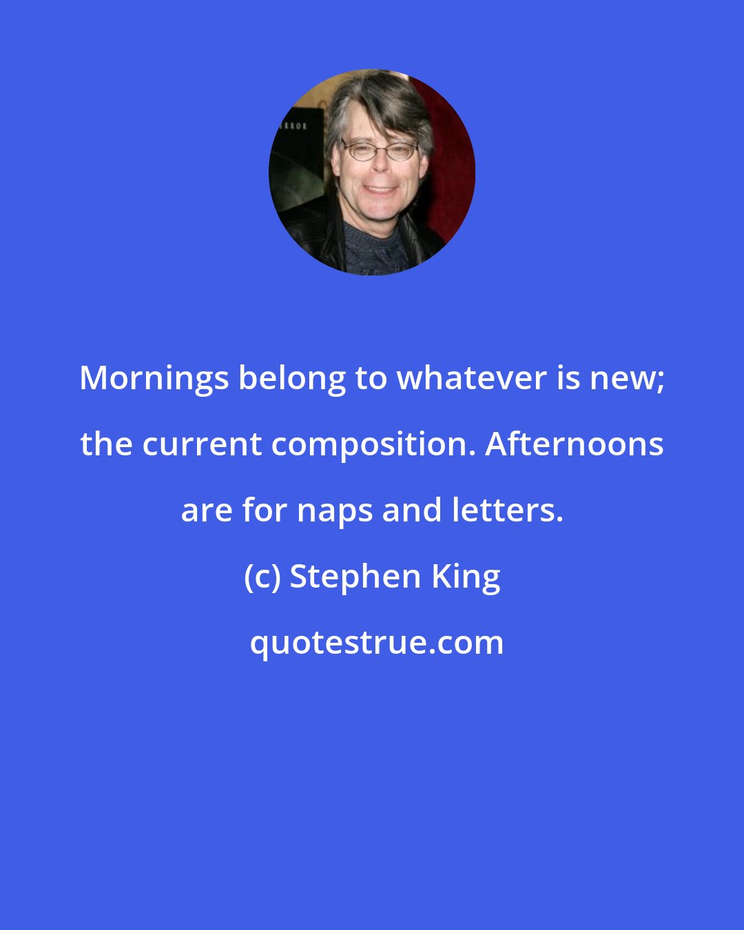 Stephen King: Mornings belong to whatever is new; the current composition. Afternoons are for naps and letters.