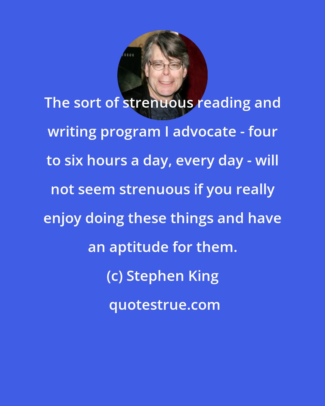 Stephen King: The sort of strenuous reading and writing program I advocate - four to six hours a day, every day - will not seem strenuous if you really enjoy doing these things and have an aptitude for them.