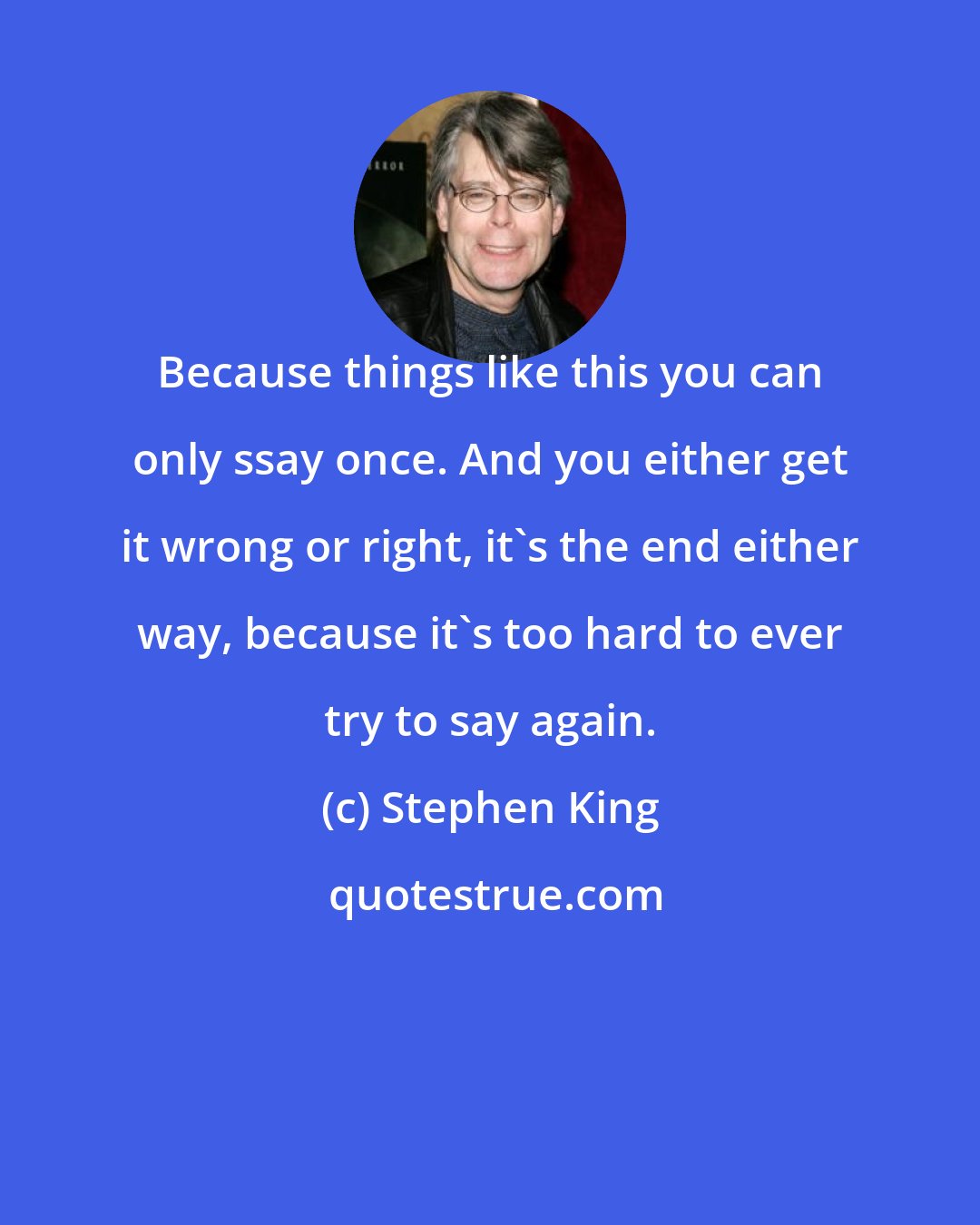 Stephen King: Because things like this you can only ssay once. And you either get it wrong or right, it's the end either way, because it's too hard to ever try to say again.