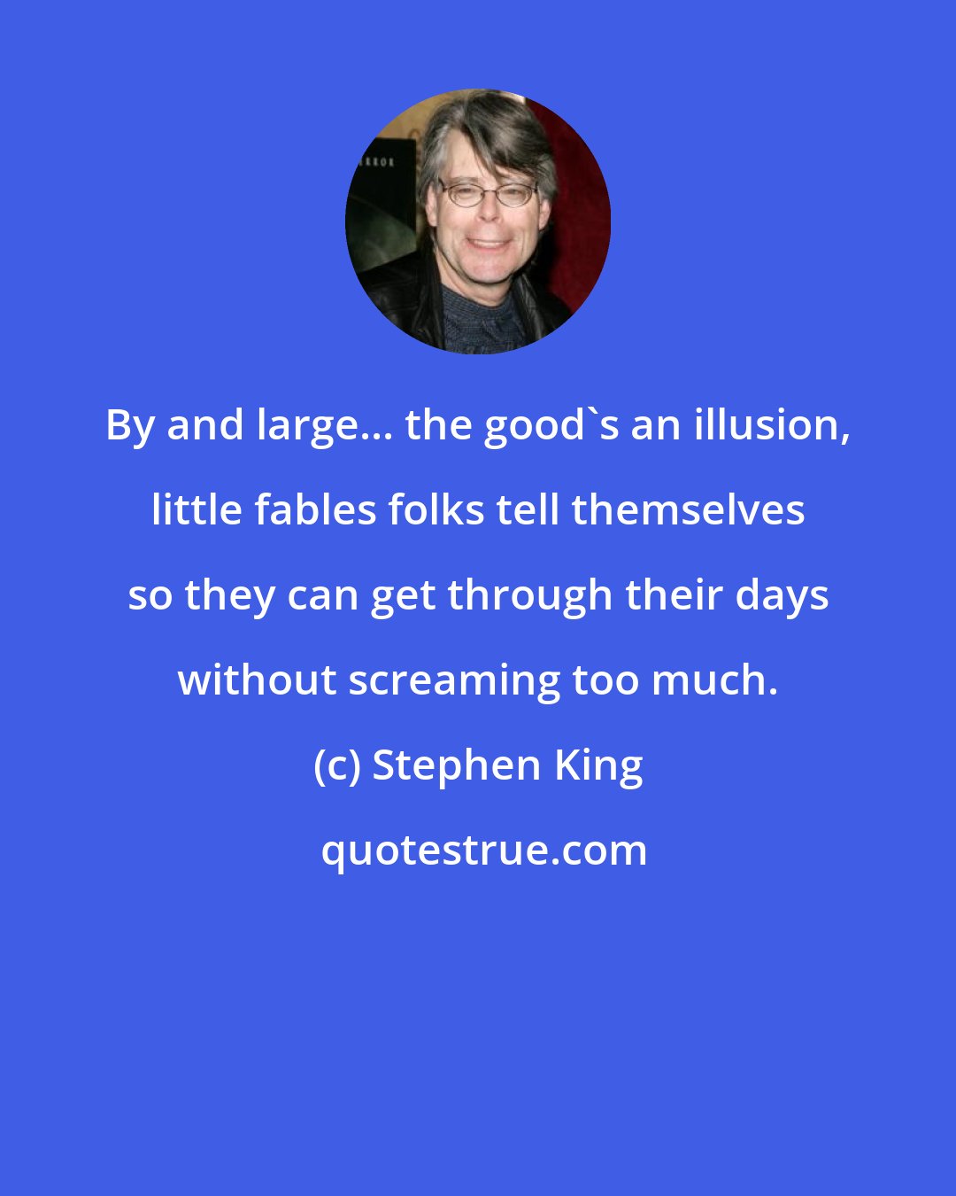 Stephen King: By and large... the good's an illusion, little fables folks tell themselves so they can get through their days without screaming too much.