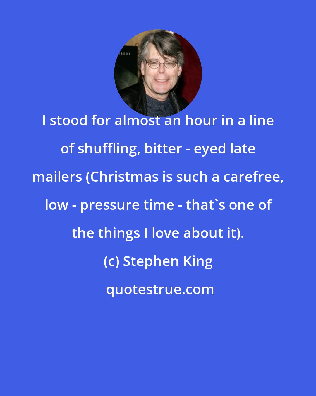 Stephen King: I stood for almost an hour in a line of shuffling, bitter - eyed late mailers (Christmas is such a carefree, low - pressure time - that's one of the things I love about it).