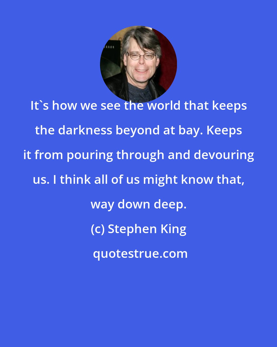 Stephen King: It's how we see the world that keeps the darkness beyond at bay. Keeps it from pouring through and devouring us. I think all of us might know that, way down deep.