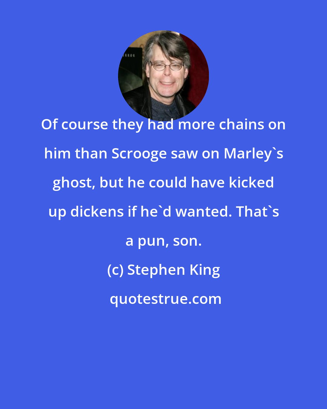 Stephen King: Of course they had more chains on him than Scrooge saw on Marley's ghost, but he could have kicked up dickens if he'd wanted. That's a pun, son.