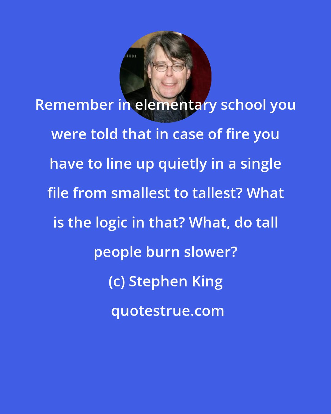 Stephen King: Remember in elementary school you were told that in case of fire you have to line up quietly in a single file from smallest to tallest? What is the logic in that? What, do tall people burn slower?