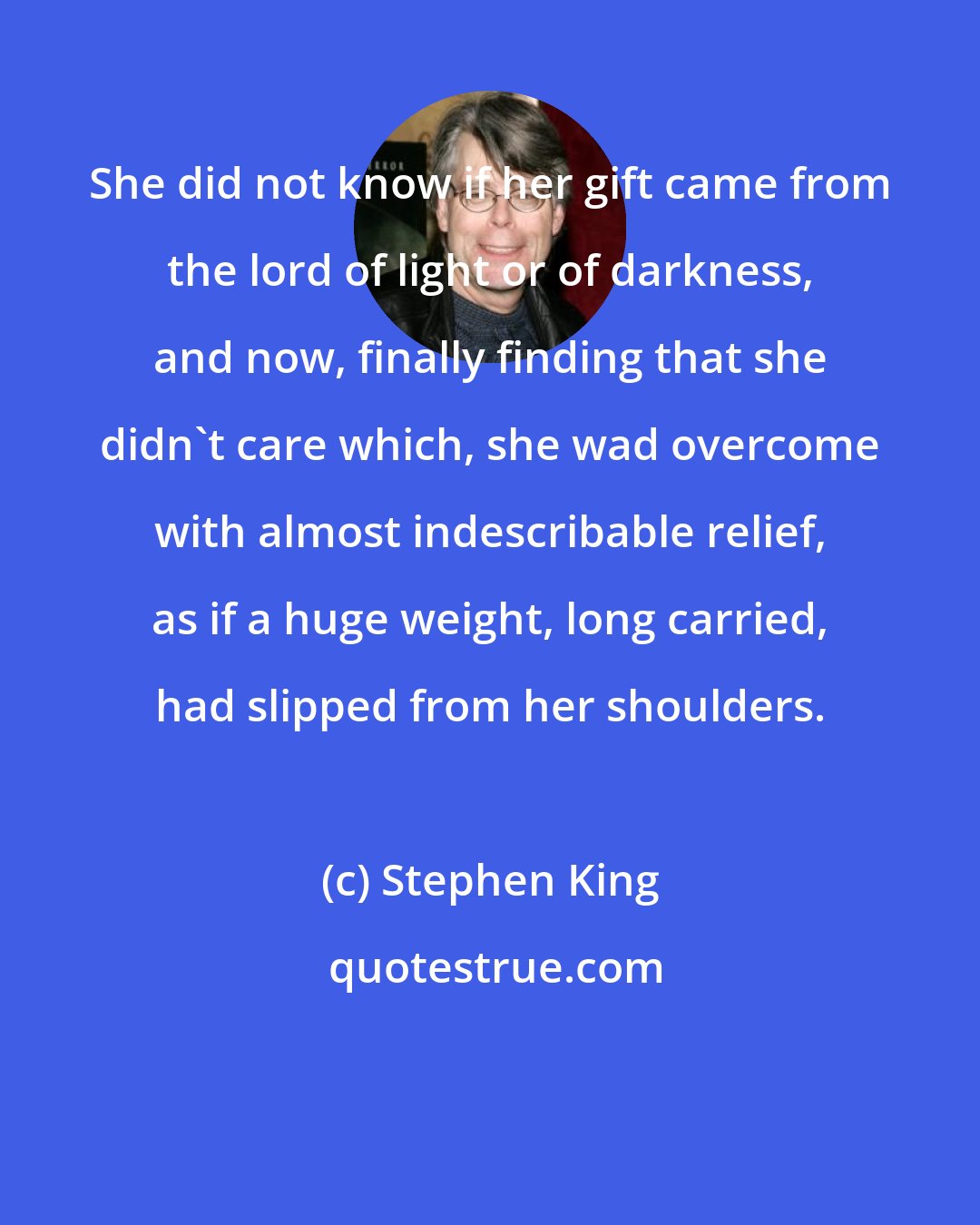 Stephen King: She did not know if her gift came from the lord of light or of darkness, and now, finally finding that she didn't care which, she wad overcome with almost indescribable relief, as if a huge weight, long carried, had slipped from her shoulders.