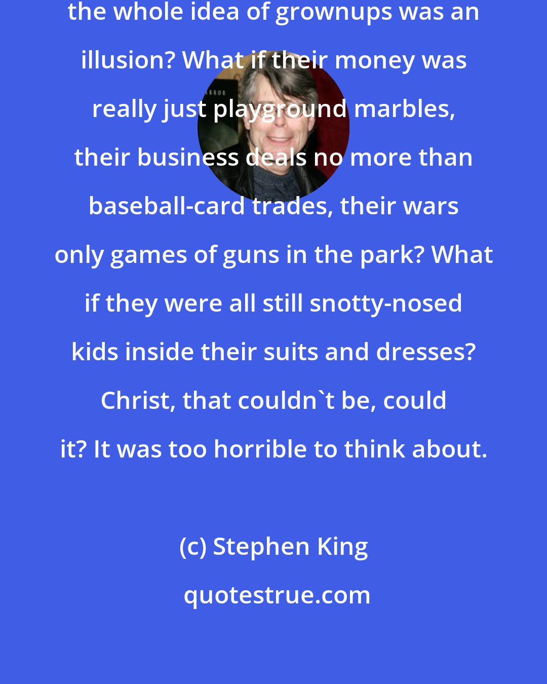 Stephen King: What if there were no grownups? Suppose the whole idea of grownups was an illusion? What if their money was really just playground marbles, their business deals no more than baseball-card trades, their wars only games of guns in the park? What if they were all still snotty-nosed kids inside their suits and dresses? Christ, that couldn't be, could it? It was too horrible to think about.