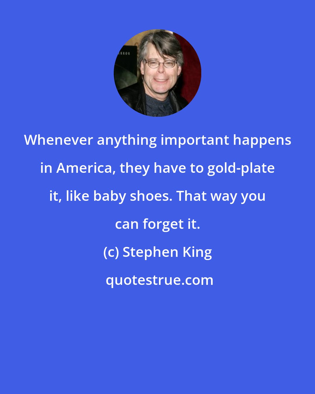 Stephen King: Whenever anything important happens in America, they have to gold-plate it, like baby shoes. That way you can forget it.