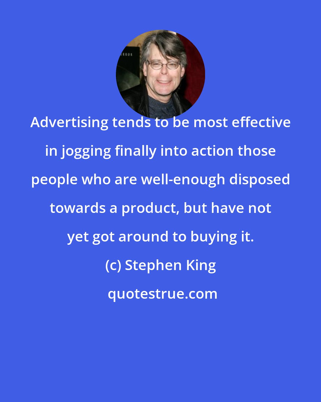 Stephen King: Advertising tends to be most effective in jogging finally into action those people who are well-enough disposed towards a product, but have not yet got around to buying it.