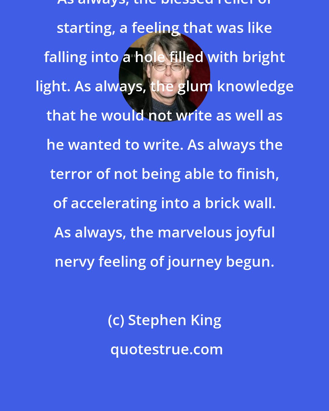 Stephen King: As always, the blessed relief of starting, a feeling that was like falling into a hole filled with bright light. As always, the glum knowledge that he would not write as well as he wanted to write. As always the terror of not being able to finish, of accelerating into a brick wall. As always, the marvelous joyful nervy feeling of journey begun.