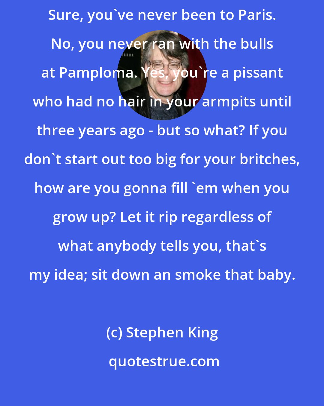 Stephen King: ... don't let your elders and supposed betters tell you any different. Sure, you've never been to Paris. No, you never ran with the bulls at Pamploma. Yes, you're a pissant who had no hair in your armpits until three years ago - but so what? If you don't start out too big for your britches, how are you gonna fill 'em when you grow up? Let it rip regardless of what anybody tells you, that's my idea; sit down an smoke that baby.