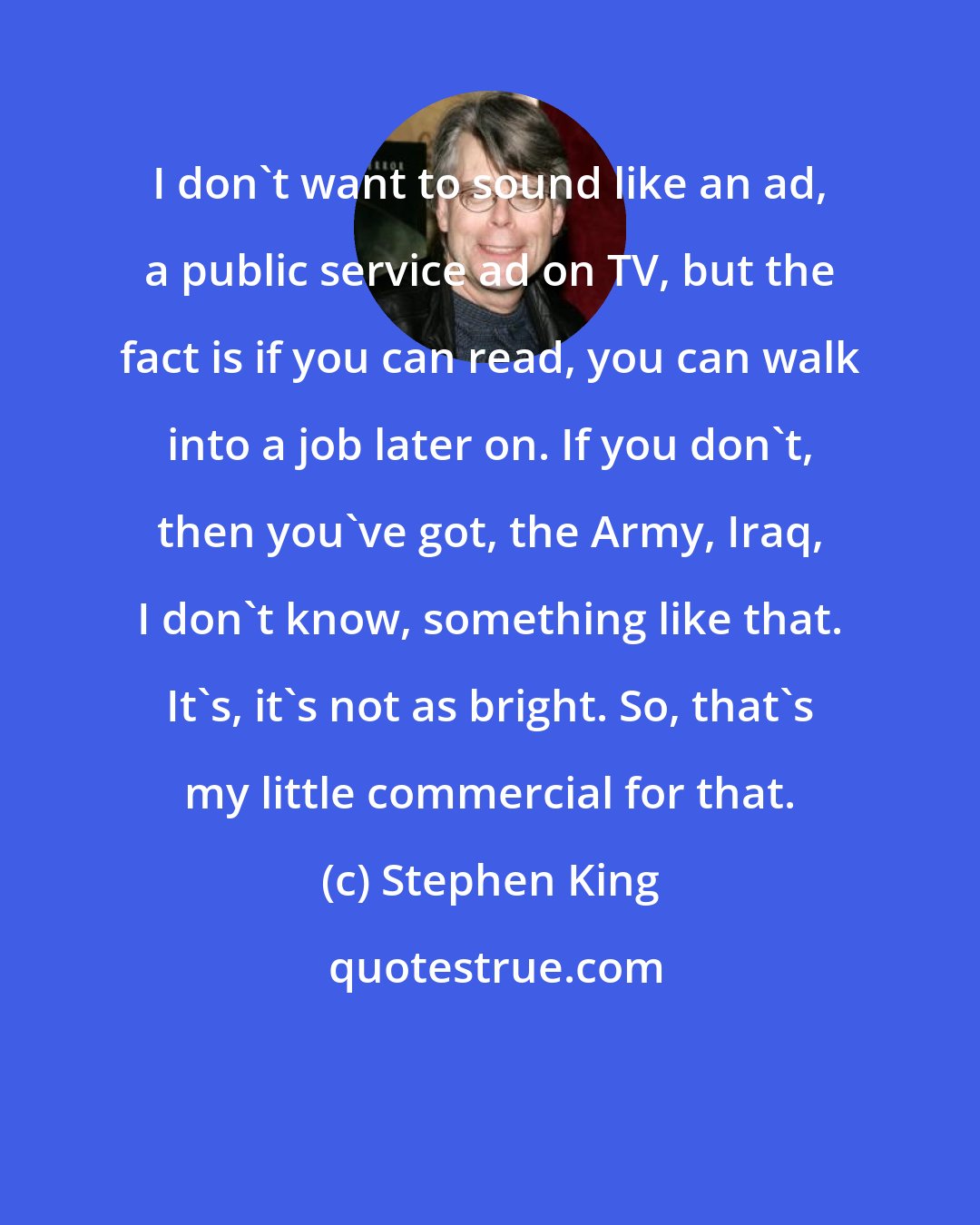 Stephen King: I don't want to sound like an ad, a public service ad on TV, but the fact is if you can read, you can walk into a job later on. If you don't, then you've got, the Army, Iraq, I don't know, something like that. It's, it's not as bright. So, that's my little commercial for that.