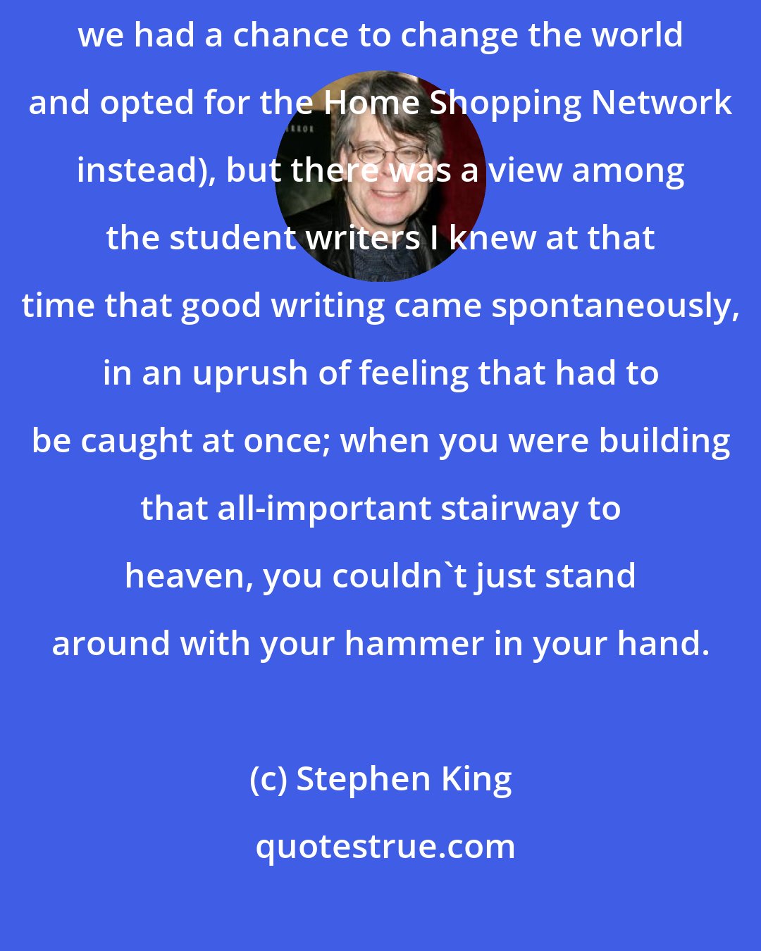 Stephen King: I don't want to speak too disparagingly of my generation (actually I do, we had a chance to change the world and opted for the Home Shopping Network instead), but there was a view among the student writers I knew at that time that good writing came spontaneously, in an uprush of feeling that had to be caught at once; when you were building that all-important stairway to heaven, you couldn't just stand around with your hammer in your hand.