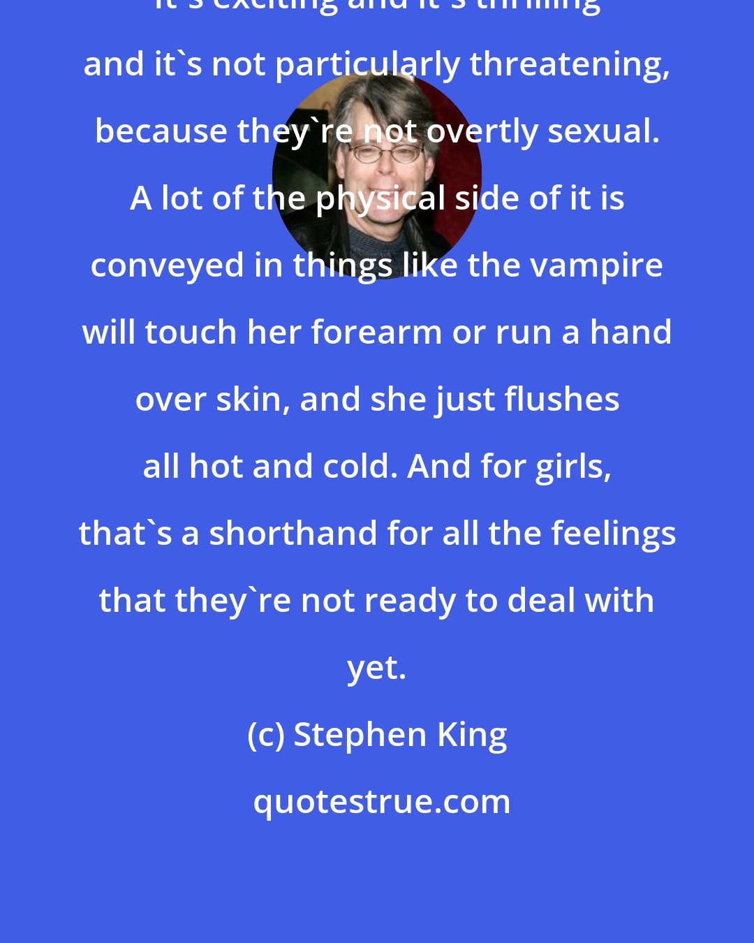 Stephen King: It's exciting and it's thrilling and it's not particularly threatening, because they're not overtly sexual. A lot of the physical side of it is conveyed in things like the vampire will touch her forearm or run a hand over skin, and she just flushes all hot and cold. And for girls, that's a shorthand for all the feelings that they're not ready to deal with yet.