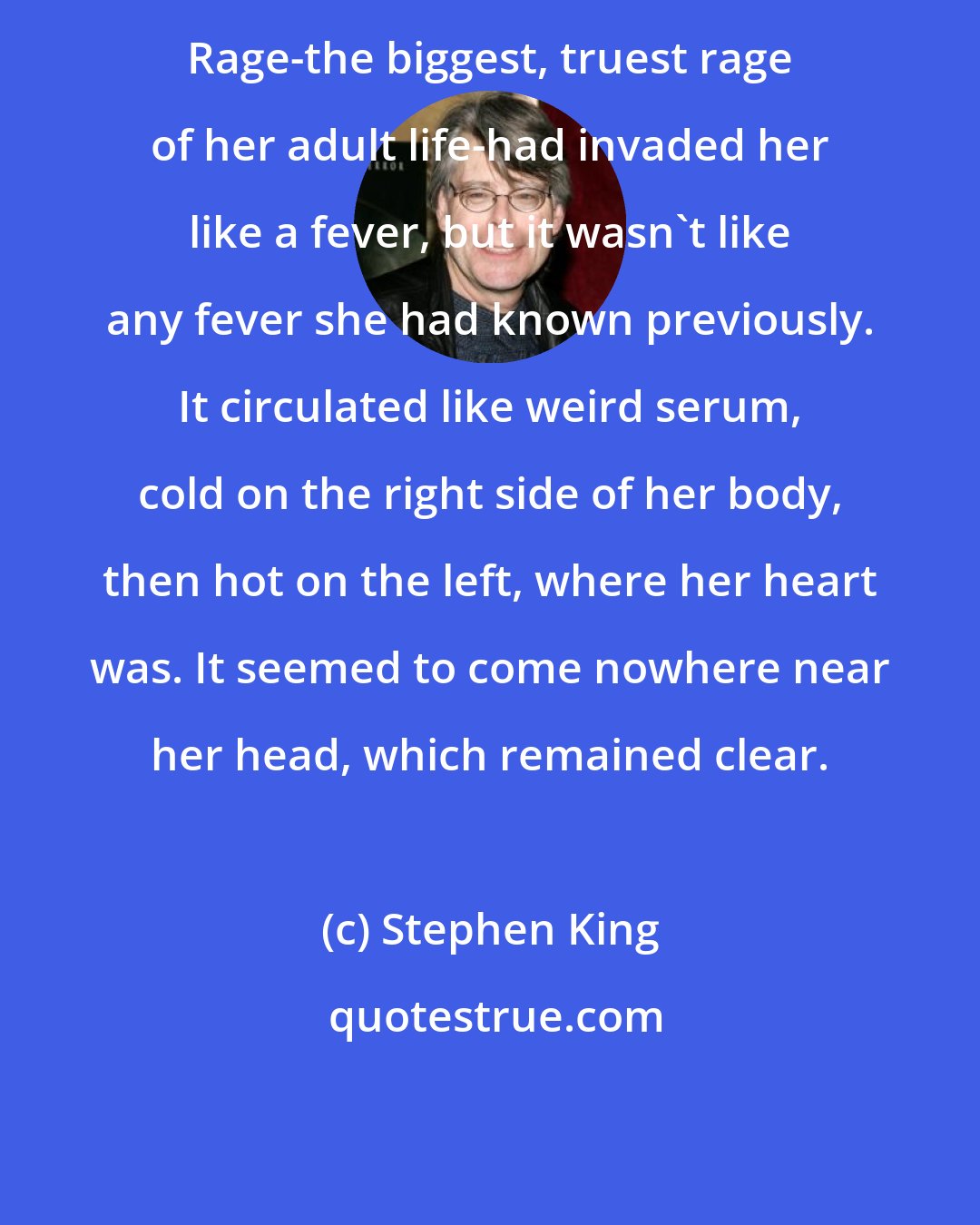 Stephen King: Rage-the biggest, truest rage of her adult life-had invaded her like a fever, but it wasn't like any fever she had known previously. It circulated like weird serum, cold on the right side of her body, then hot on the left, where her heart was. It seemed to come nowhere near her head, which remained clear.