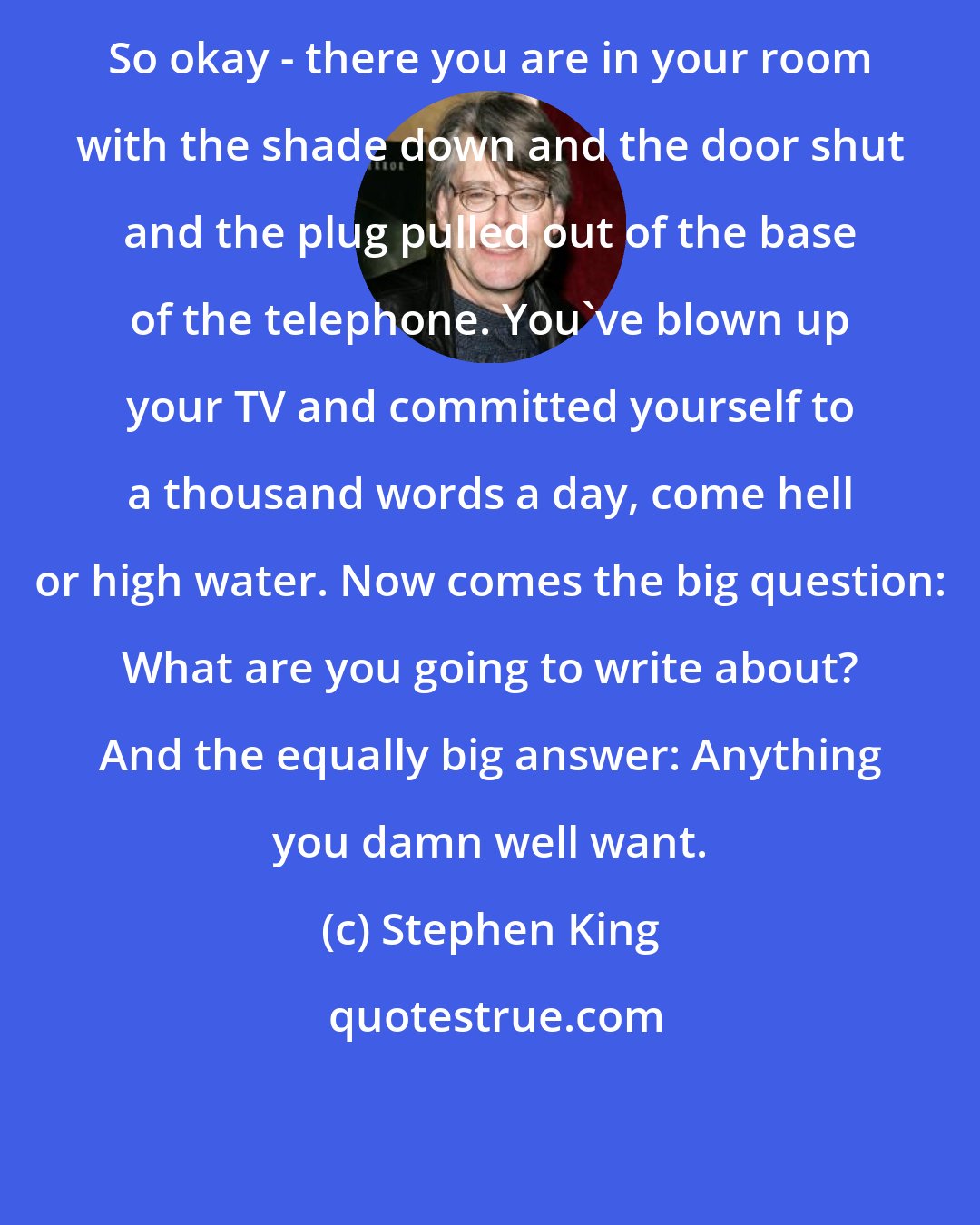 Stephen King: So okay - there you are in your room with the shade down and the door shut and the plug pulled out of the base of the telephone. You've blown up your TV and committed yourself to a thousand words a day, come hell or high water. Now comes the big question: What are you going to write about? And the equally big answer: Anything you damn well want.