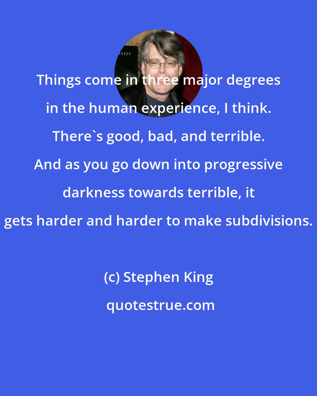 Stephen King: Things come in three major degrees in the human experience, I think. There's good, bad, and terrible. And as you go down into progressive darkness towards terrible, it gets harder and harder to make subdivisions.