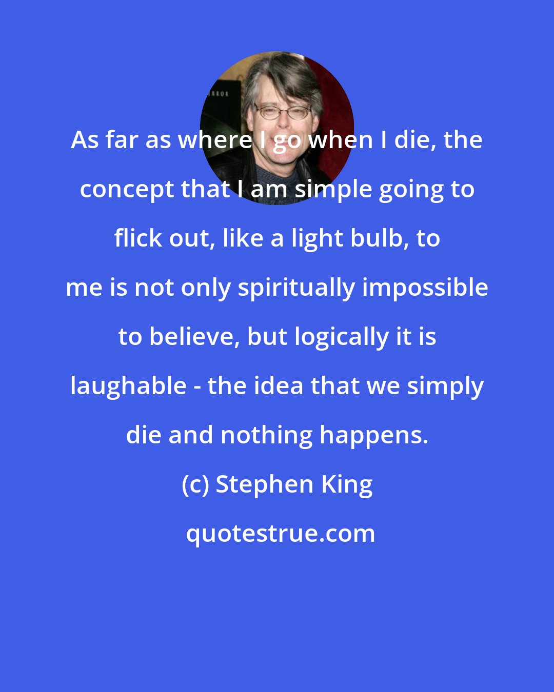 Stephen King: As far as where I go when I die, the concept that I am simple going to flick out, like a light bulb, to me is not only spiritually impossible to believe, but logically it is laughable - the idea that we simply die and nothing happens.