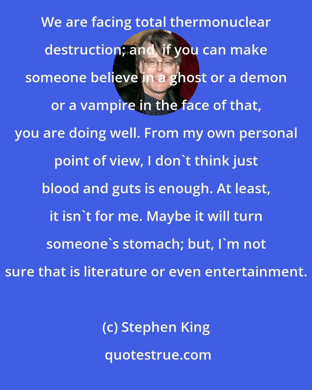 Stephen King: I and everyone else in this world live in what is probably the most difficult times that have ever been. We are facing total thermonuclear destruction; and, if you can make someone believe in a ghost or a demon or a vampire in the face of that, you are doing well. From my own personal point of view, I don't think just blood and guts is enough. At least, it isn't for me. Maybe it will turn someone's stomach; but, I'm not sure that is literature or even entertainment.