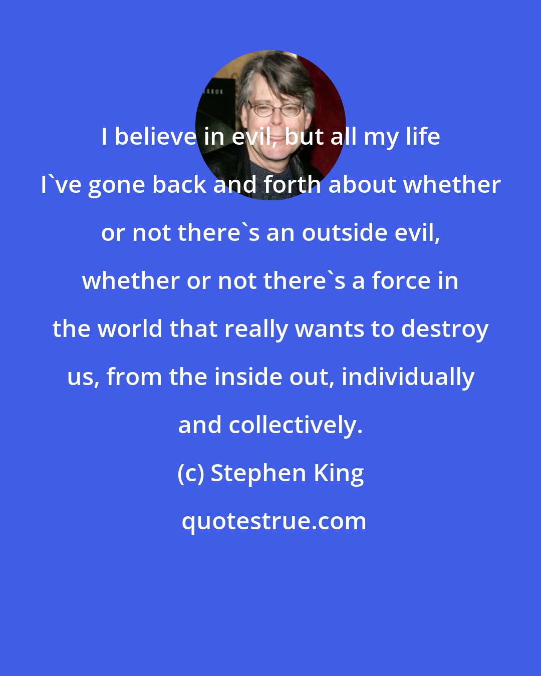 Stephen King: I believe in evil, but all my life I've gone back and forth about whether or not there's an outside evil, whether or not there's a force in the world that really wants to destroy us, from the inside out, individually and collectively.