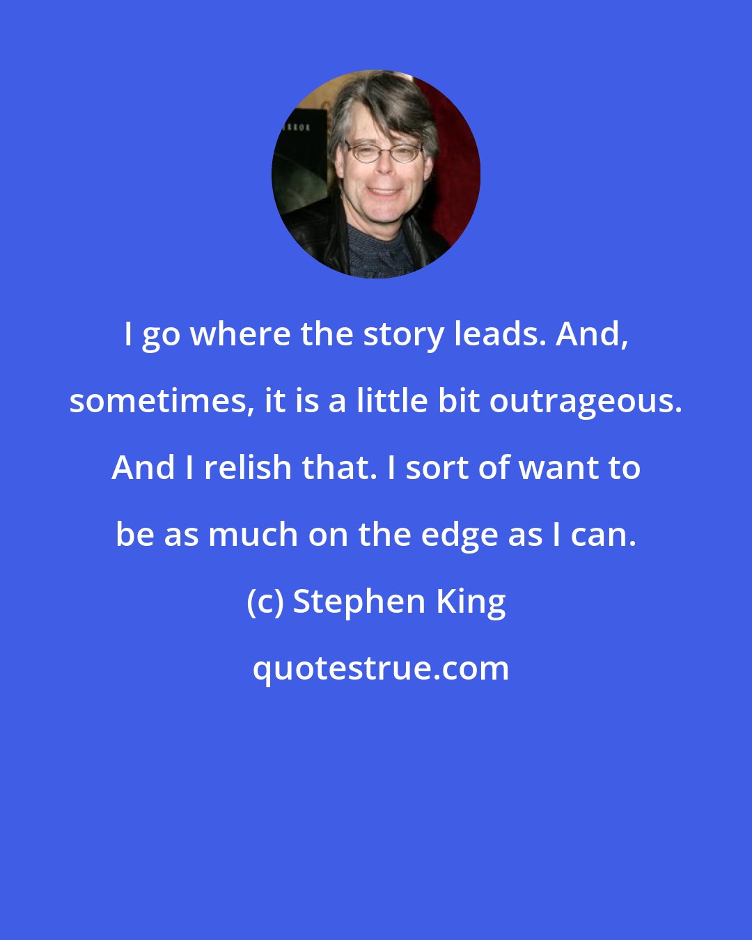 Stephen King: I go where the story leads. And, sometimes, it is a little bit outrageous. And I relish that. I sort of want to be as much on the edge as I can.