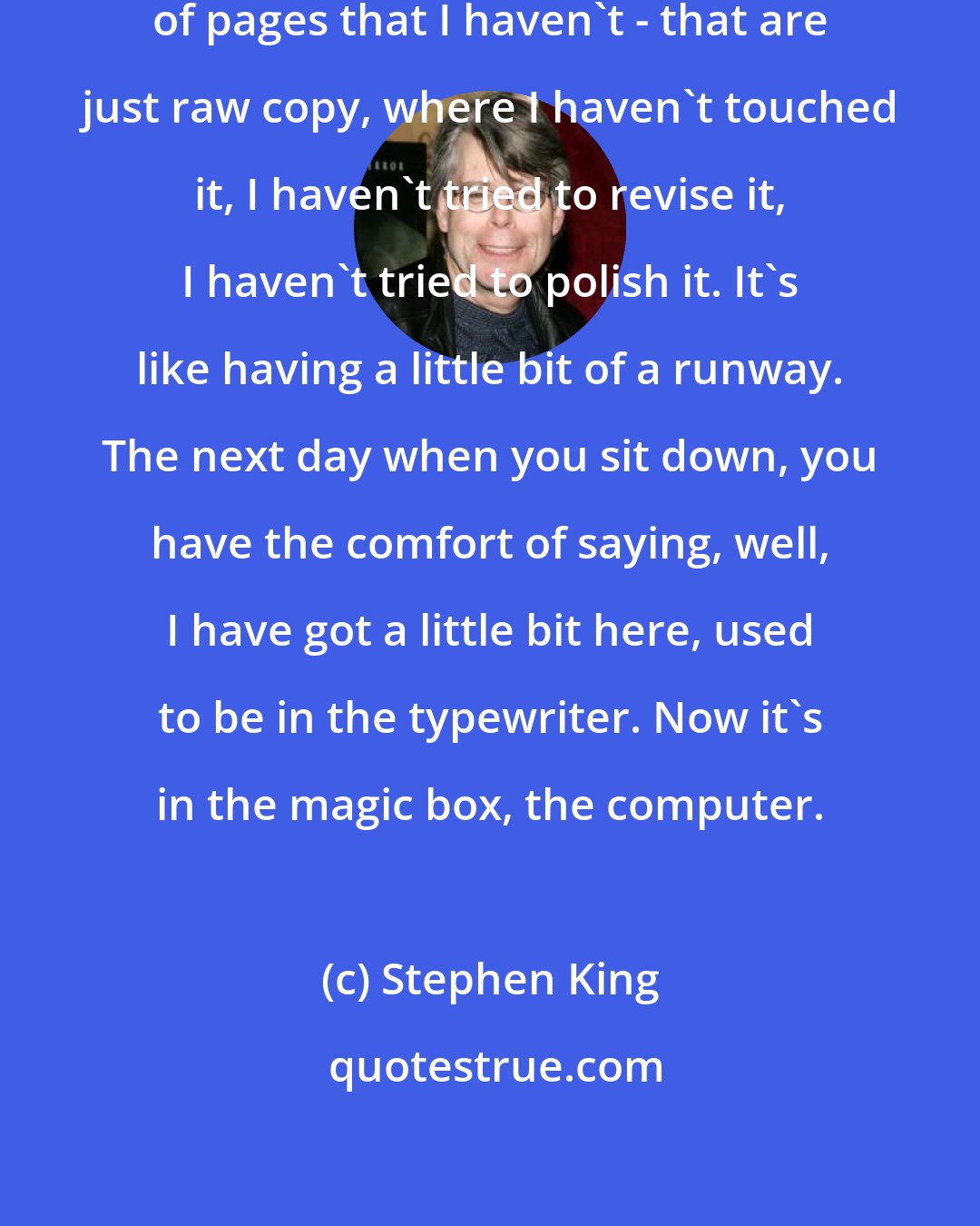 Stephen King: I like to always stop with a couple of pages that I haven't - that are just raw copy, where I haven't touched it, I haven't tried to revise it, I haven't tried to polish it. It's like having a little bit of a runway. The next day when you sit down, you have the comfort of saying, well, I have got a little bit here, used to be in the typewriter. Now it's in the magic box, the computer.