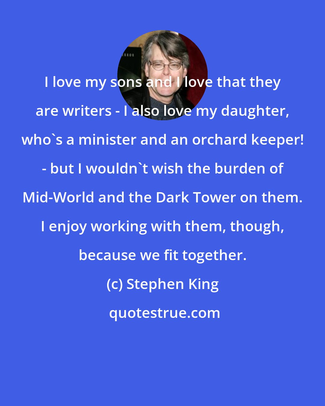 Stephen King: I love my sons and I love that they are writers - I also love my daughter, who's a minister and an orchard keeper! - but I wouldn't wish the burden of Mid-World and the Dark Tower on them. I enjoy working with them, though, because we fit together.