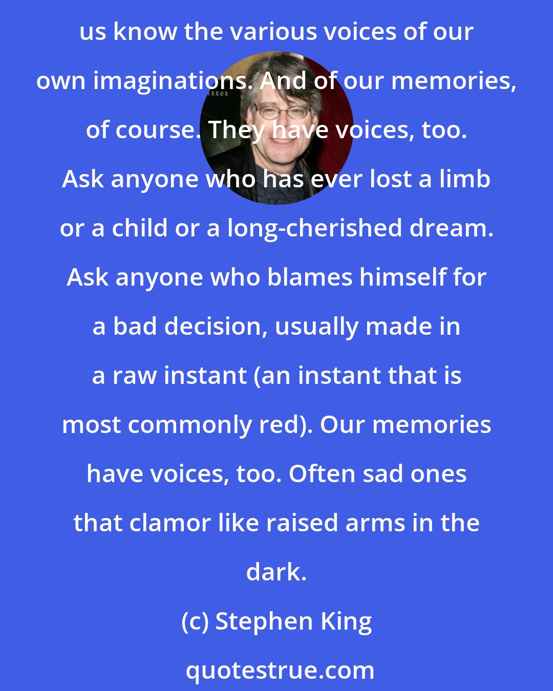 Stephen King: I realized the shells were talking in a voice I recognized. I should have; it was my own. Had I always known that? I suppose I had. On some level, unless we're mad, I think most of us know the various voices of our own imaginations. And of our memories, of course. They have voices, too. Ask anyone who has ever lost a limb or a child or a long-cherished dream. Ask anyone who blames himself for a bad decision, usually made in a raw instant (an instant that is most commonly red). Our memories have voices, too. Often sad ones that clamor like raised arms in the dark.