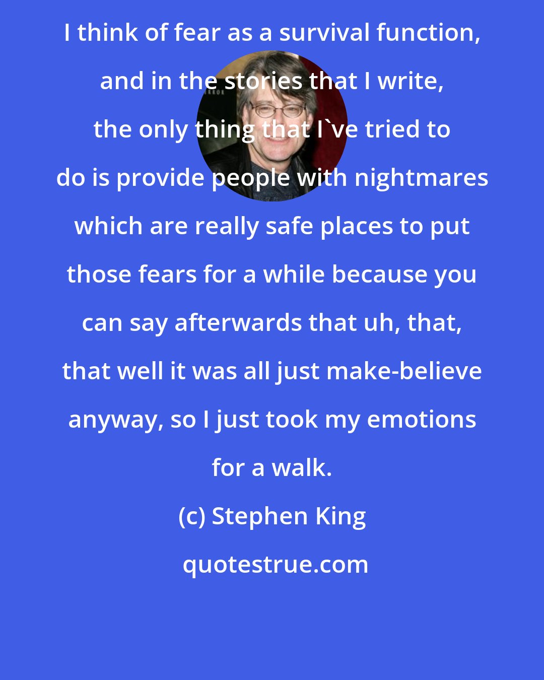 Stephen King: I think of fear as a survival function, and in the stories that I write, the only thing that I've tried to do is provide people with nightmares which are really safe places to put those fears for a while because you can say afterwards that uh, that, that well it was all just make-believe anyway, so I just took my emotions for a walk.