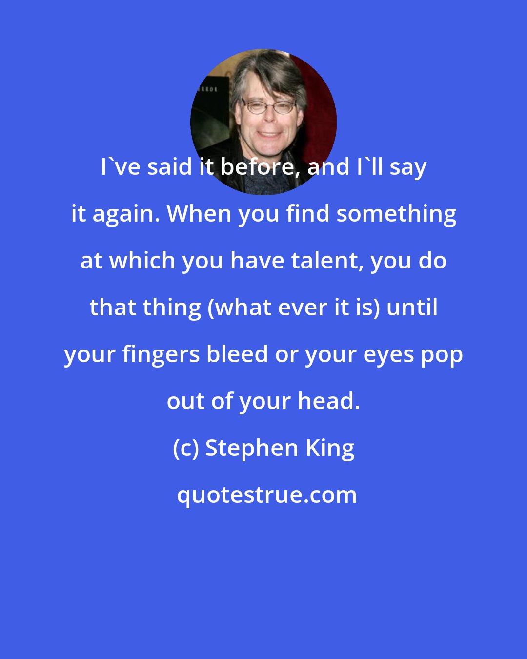 Stephen King: I've said it before, and I'll say it again. When you find something at which you have talent, you do that thing (what ever it is) until your fingers bleed or your eyes pop out of your head.