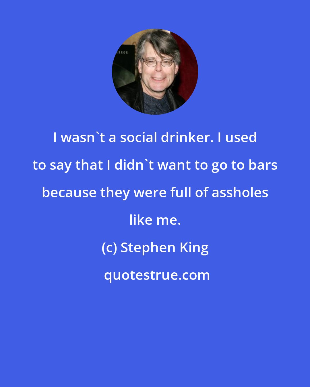 Stephen King: I wasn't a social drinker. I used to say that I didn't want to go to bars because they were full of assholes like me.