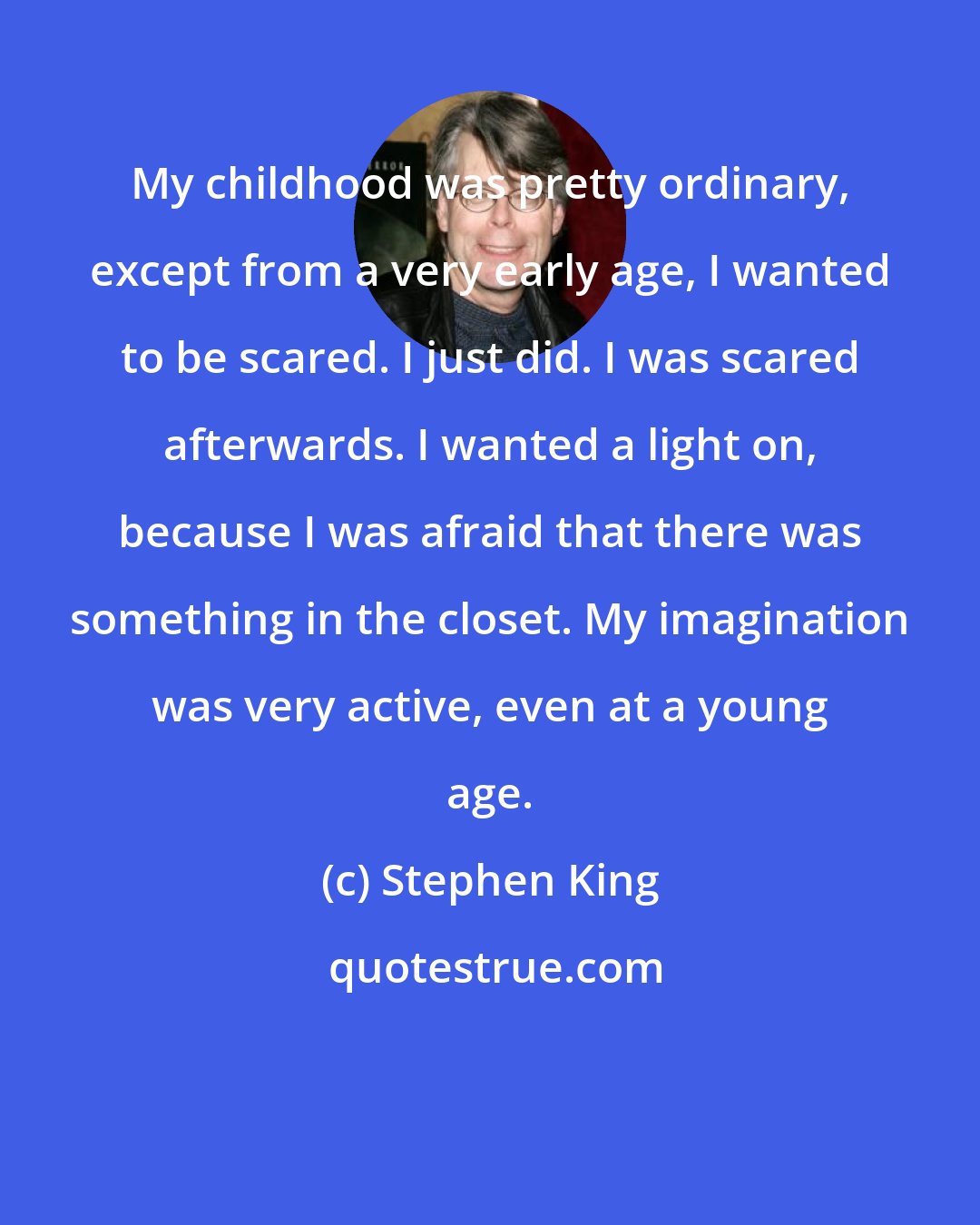 Stephen King: My childhood was pretty ordinary, except from a very early age, I wanted to be scared. I just did. I was scared afterwards. I wanted a light on, because I was afraid that there was something in the closet. My imagination was very active, even at a young age.