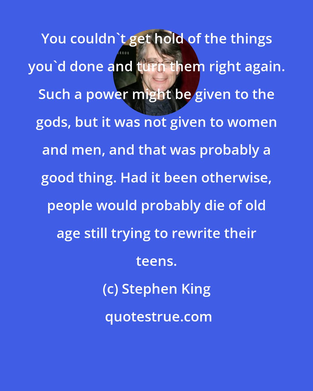 Stephen King: You couldn't get hold of the things you'd done and turn them right again. Such a power might be given to the gods, but it was not given to women and men, and that was probably a good thing. Had it been otherwise, people would probably die of old age still trying to rewrite their teens.