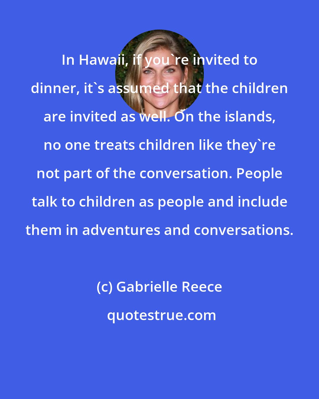 Gabrielle Reece: In Hawaii, if you're invited to dinner, it's assumed that the children are invited as well. On the islands, no one treats children like they're not part of the conversation. People talk to children as people and include them in adventures and conversations.