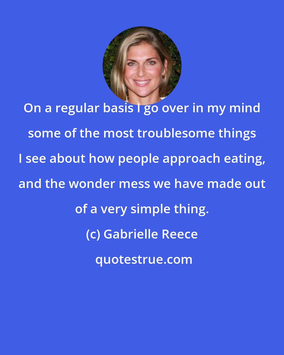 Gabrielle Reece: On a regular basis I go over in my mind some of the most troublesome things I see about how people approach eating, and the wonder mess we have made out of a very simple thing.