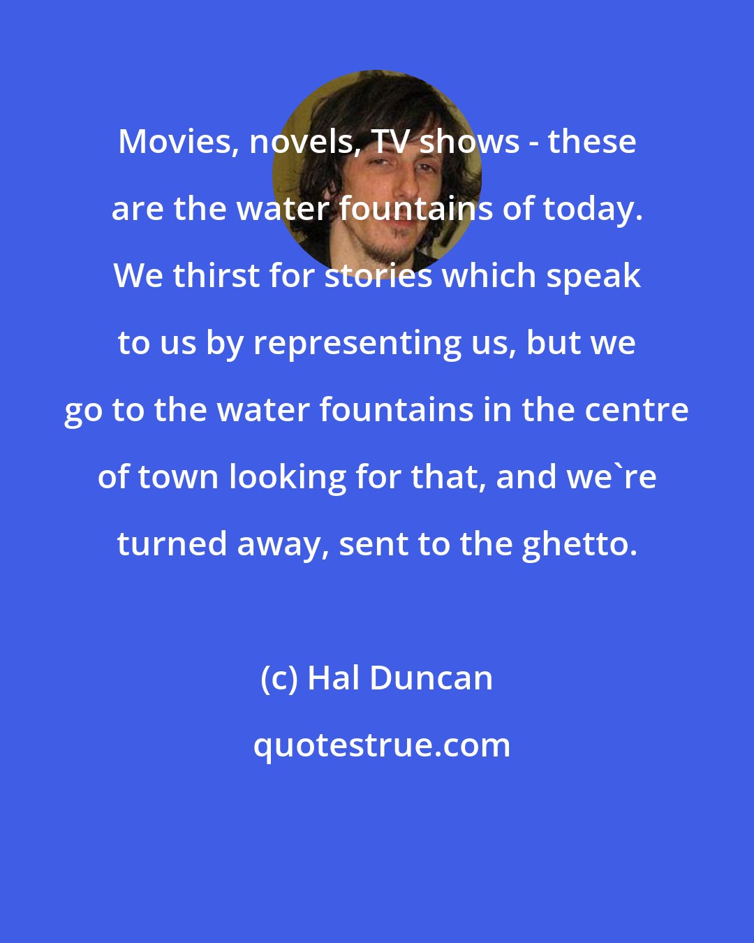Hal Duncan: Movies, novels, TV shows - these are the water fountains of today. We thirst for stories which speak to us by representing us, but we go to the water fountains in the centre of town looking for that, and we're turned away, sent to the ghetto.