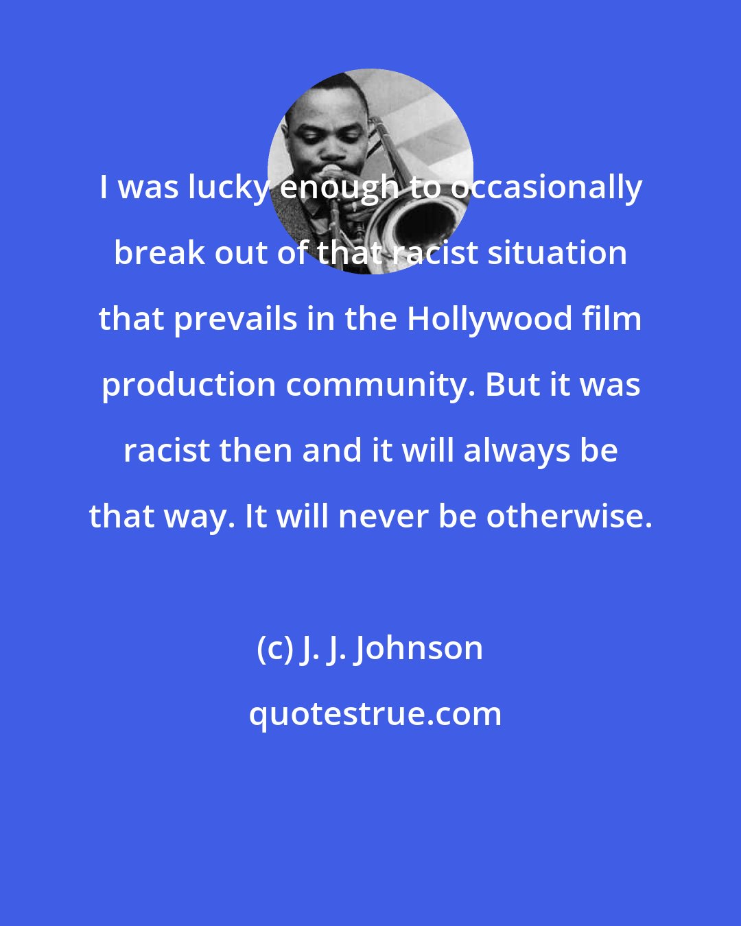 J. J. Johnson: I was lucky enough to occasionally break out of that racist situation that prevails in the Hollywood film production community. But it was racist then and it will always be that way. It will never be otherwise.