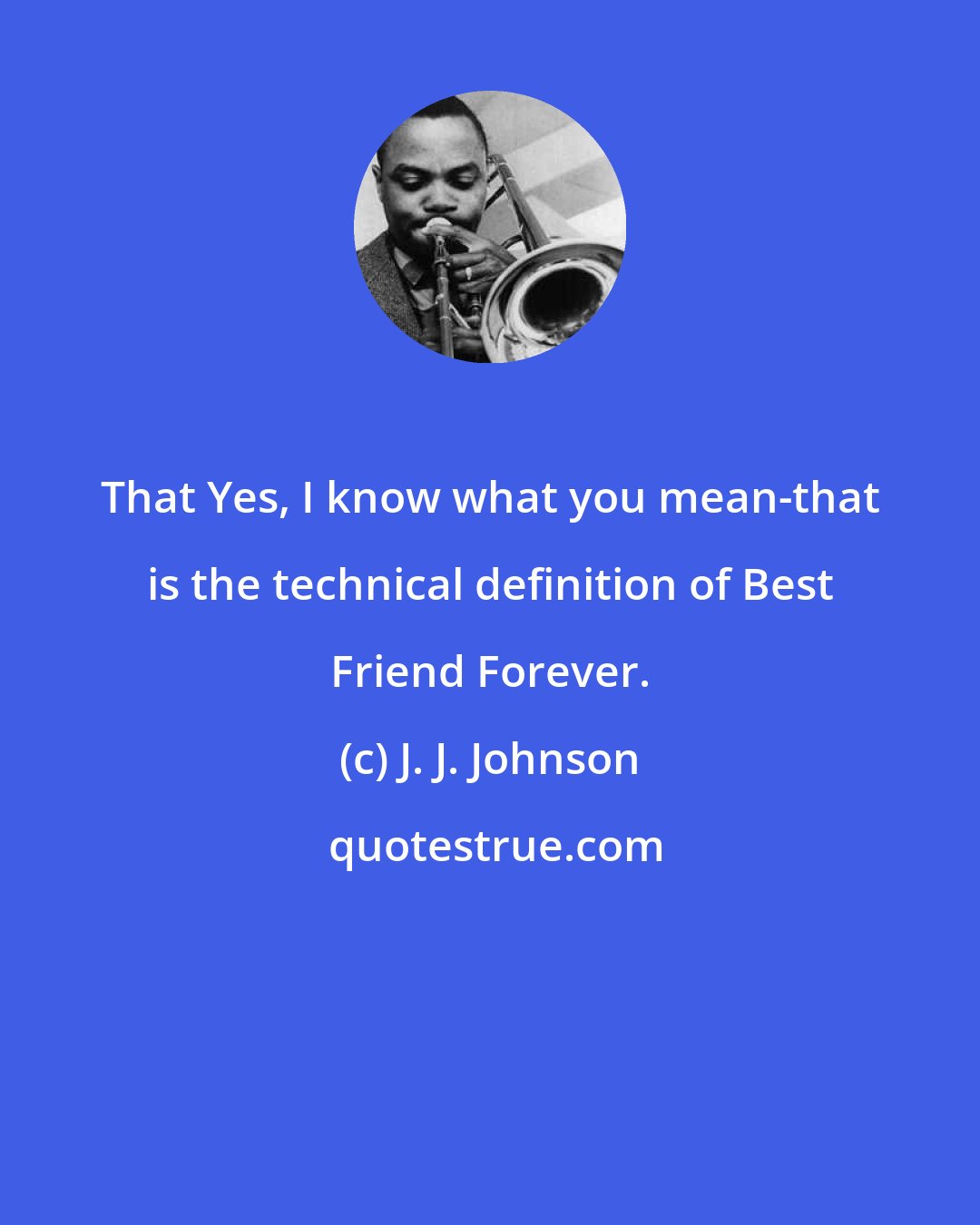 J. J. Johnson: That Yes, I know what you mean-that is the technical definition of Best Friend Forever.