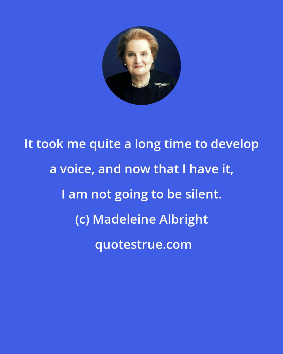 Madeleine Albright: It took me quite a long time to develop a voice, and now that I have it, I am not going to be silent.