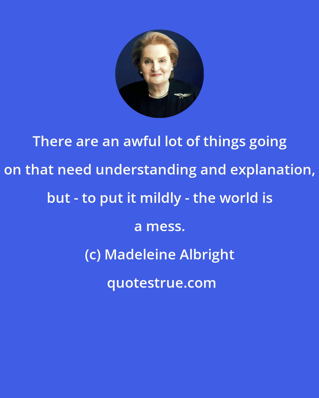 Madeleine Albright: There are an awful lot of things going on that need understanding and explanation, but - to put it mildly - the world is a mess.