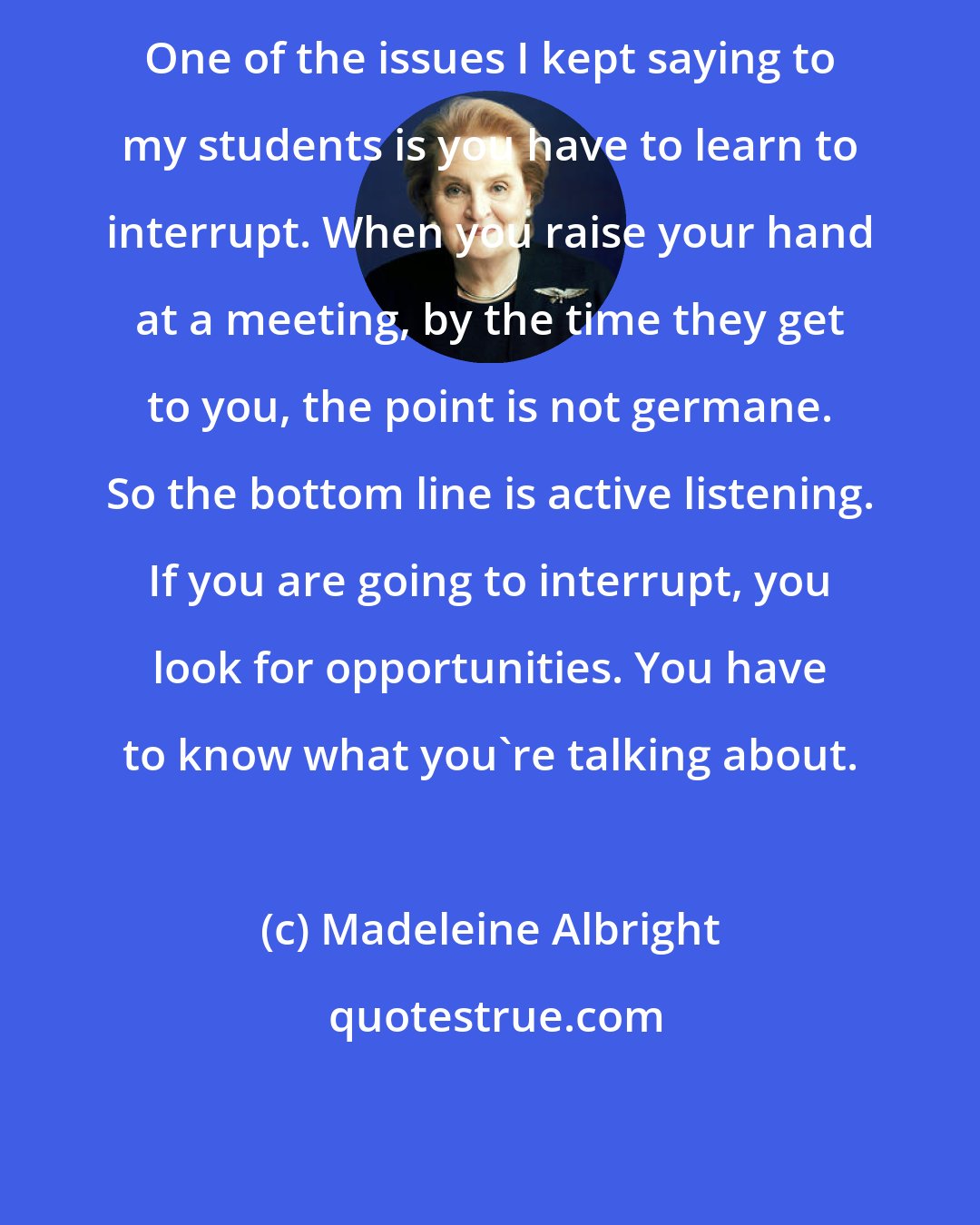 Madeleine Albright: One of the issues I kept saying to my students is you have to learn to interrupt. When you raise your hand at a meeting, by the time they get to you, the point is not germane. So the bottom line is active listening. If you are going to interrupt, you look for opportunities. You have to know what you're talking about.