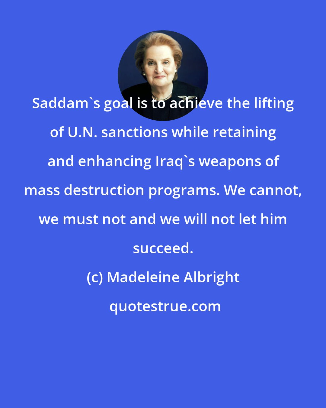 Madeleine Albright: Saddam's goal is to achieve the lifting of U.N. sanctions while retaining and enhancing Iraq's weapons of mass destruction programs. We cannot, we must not and we will not let him succeed.