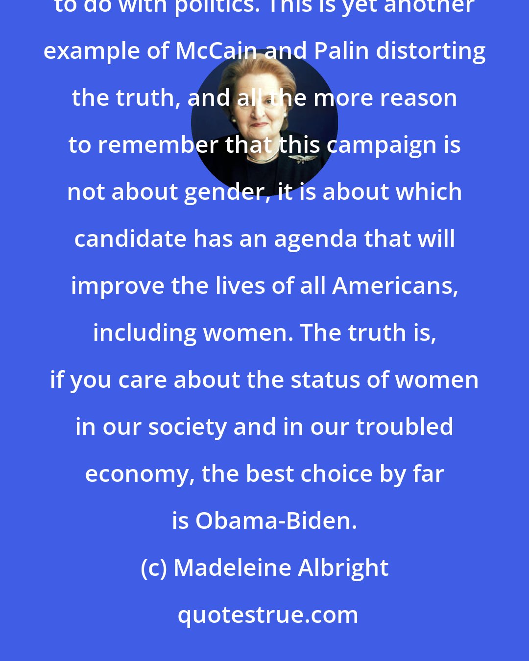Madeleine Albright: Though I am flattered that Governor Palin has chosen to cite me as a source of wisdom, what I said had nothing to do with politics. This is yet another example of McCain and Palin distorting the truth, and all the more reason to remember that this campaign is not about gender, it is about which candidate has an agenda that will improve the lives of all Americans, including women. The truth is, if you care about the status of women in our society and in our troubled economy, the best choice by far is Obama-Biden.